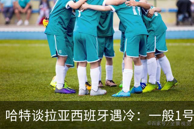 哈特谈拉亚西班牙遇冷：一般1号门将自己不犯错，教练很难换人的