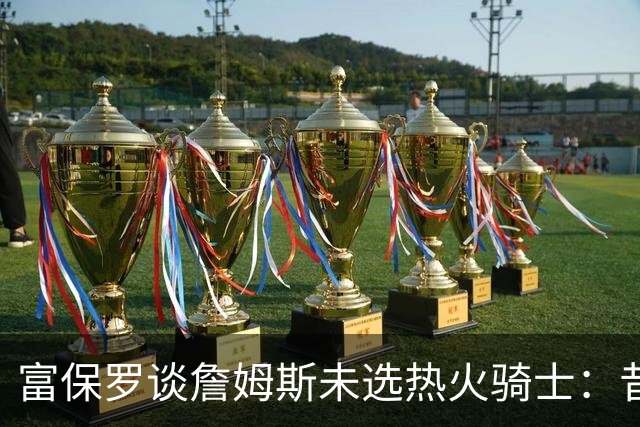 富保罗谈詹姆斯未选热火骑士：昔日夺冠之地再回首未必是旧时心境