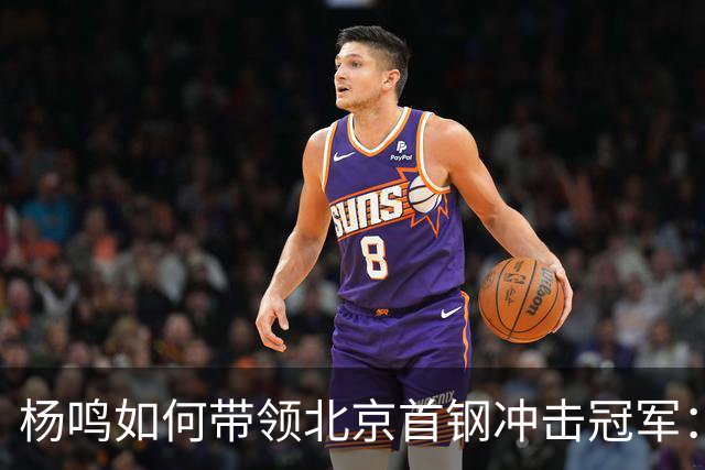 杨鸣如何带领北京首钢冲击冠军：掌握球员选择权与重塑外援阵容