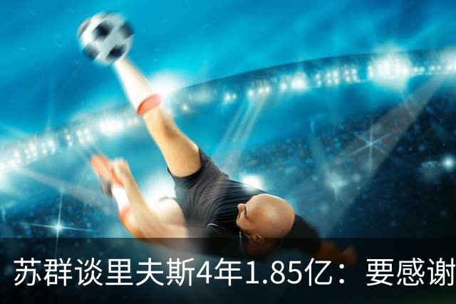 苏群谈里夫斯4年1.85亿：要感谢老詹 其合同到期释放巨额工资额度