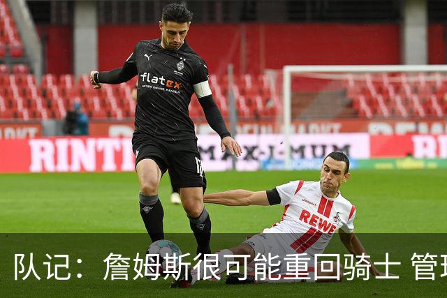 队记：詹姆斯很可能重回骑士 管理层多人反对用莫布利换字母哥