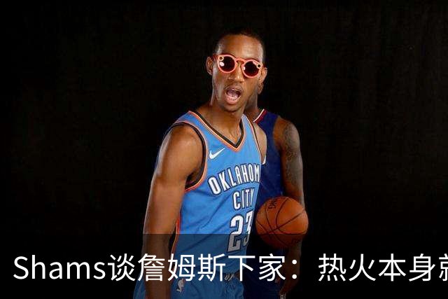 Shams谈詹姆斯下家：热火本身就充满吸引力 字母哥也希望其加盟